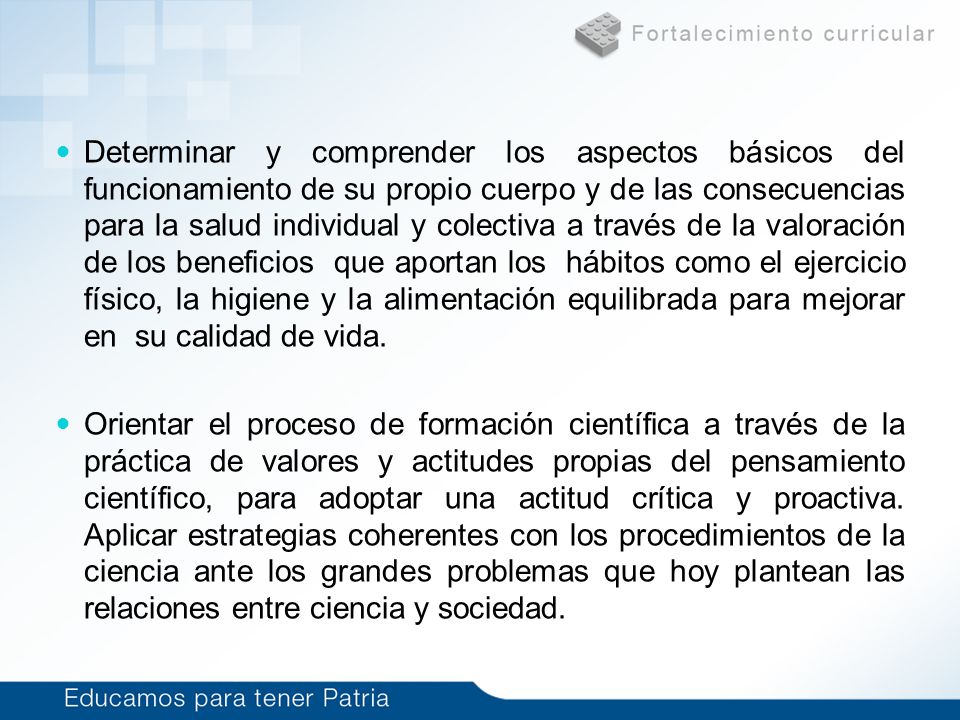 Determinar y comprender los aspectos básicos del funcionamiento de su propio cuerpo y de las consecuencias para la salud individual y colectiva a través de la valoración de los beneficios que aportan los hábitos como el ejercicio físico, la higiene y la alimentación equilibrada para mejorar en su calidad de vida.