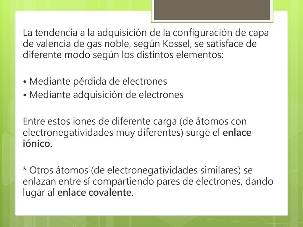 La tendencia a la adquisición de la configuración de capa de valencia de gas noble, según Kossel, se satisface de diferente modo según los distintos elementos: • Mediante pérdida de electrones • Mediante adquisición de electrones Entre estos iones de diferente carga (de átomos con electronegatividades muy diferentes) surge el enlace iónico.