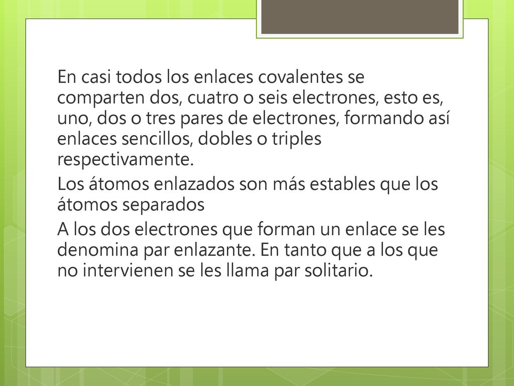 En casi todos los enlaces covalentes se comparten dos, cuatro o seis electrones, esto es, uno, dos o tres pares de electrones, formando así enlaces sencillos, dobles o triples respectivamente.