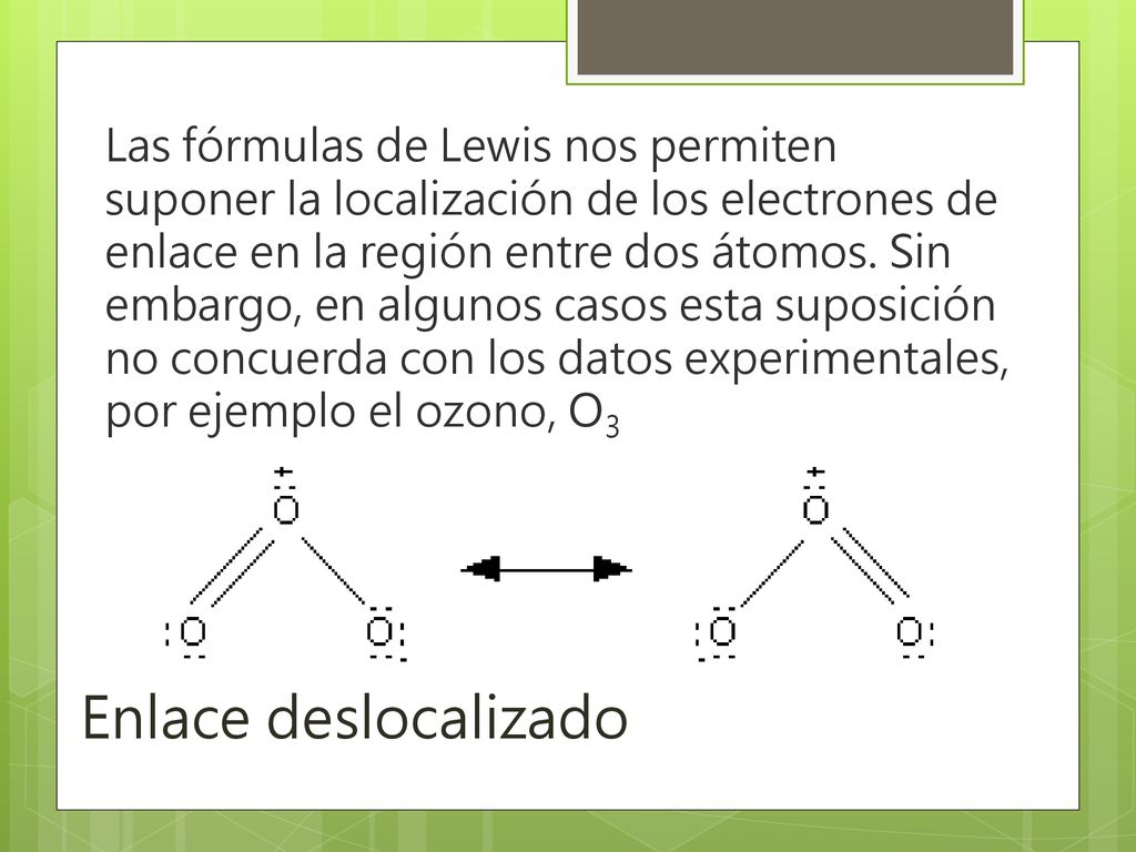 Las fórmulas de Lewis nos permiten suponer la localización de los electrones de enlace en la región entre dos átomos. Sin embargo, en algunos casos esta suposición no concuerda con los datos experimentales, por ejemplo el ozono, O3