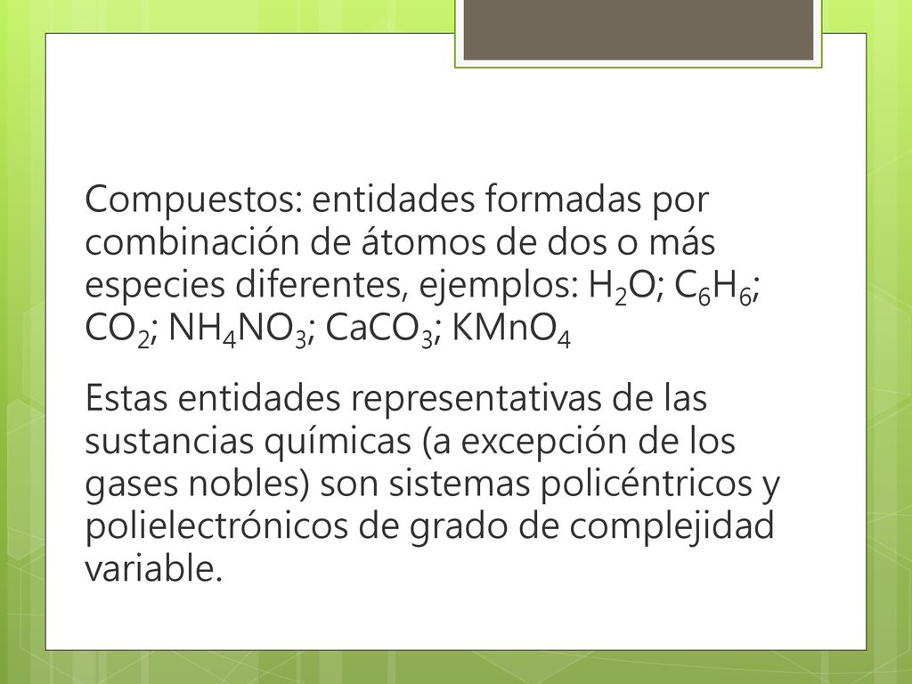 Compuestos: entidades formadas por combinación de átomos de dos o más especies diferentes, ejemplos: H2O; C6H6; CO2; NH4NO3; CaCO3; KMnO4 Estas entidades representativas de las sustancias químicas (a excepción de los gases nobles) son sistemas policéntricos y polielectrónicos de grado de complejidad variable.