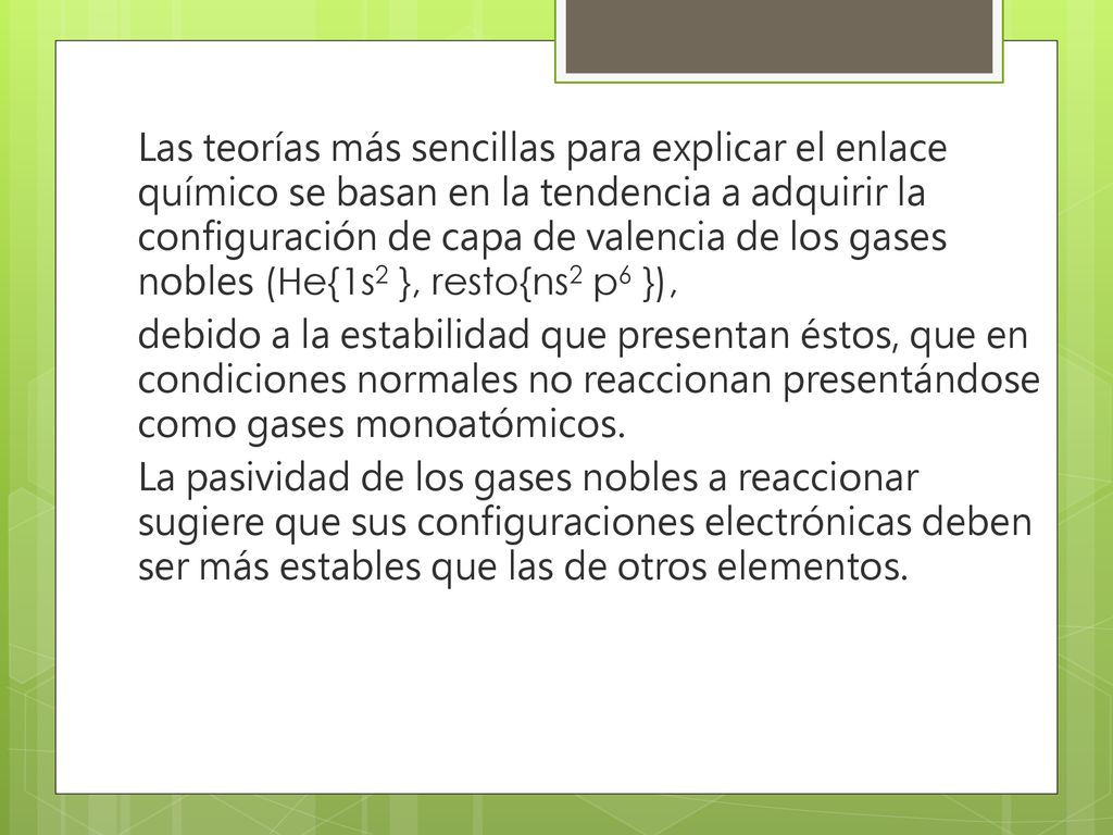 Las teorías más sencillas para explicar el enlace químico se basan en la tendencia a adquirir la configuración de capa de valencia de los gases nobles (He{1s2 }, resto{ns2 p6 }), debido a la estabilidad que presentan éstos, que en condiciones normales no reaccionan presentándose como gases monoatómicos.