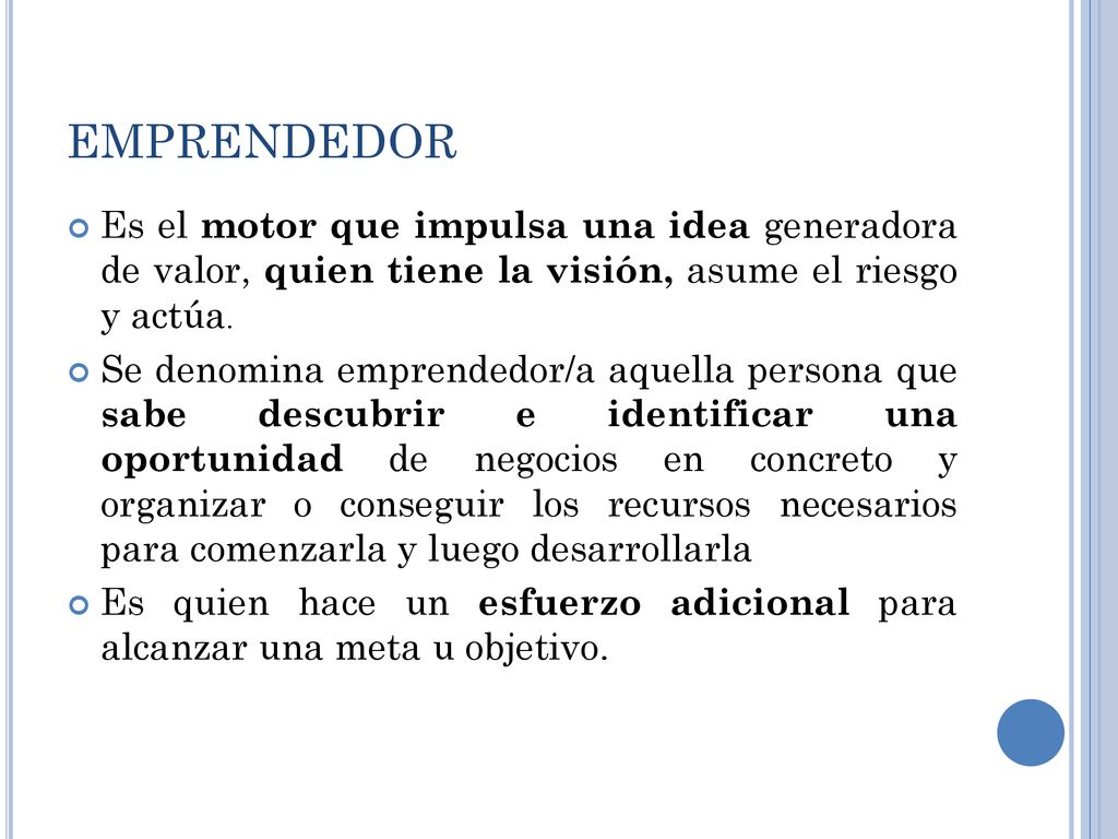 EMPRENDEDOR Es el motor que impulsa una idea generadora de valor, quien tiene la visión, asume el riesgo y actúa.