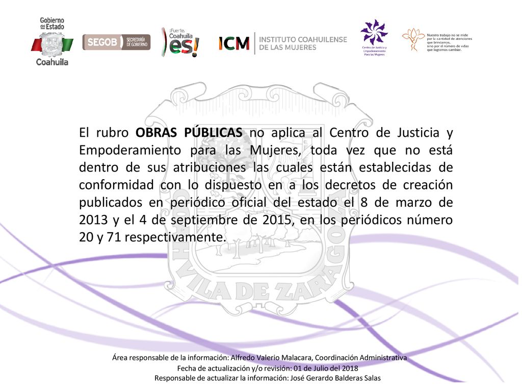 El rubro OBRAS PÚBLICAS no aplica al Centro de Justicia y Empoderamiento para las Mujeres, toda vez que no está dentro de sus atribuciones las cuales están establecidas de conformidad con lo dispuesto en a los decretos de creación publicados en periódico oficial del estado el 8 de marzo de 2013 y el 4 de septiembre de 2015, en los periódicos número 20 y 71 respectivamente.
