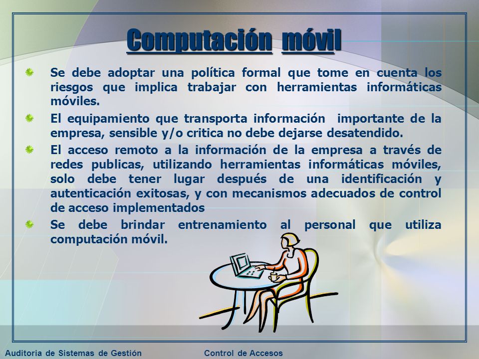 Computación móvil Se debe adoptar una política formal que tome en cuenta los riesgos que implica trabajar con herramientas informáticas móviles.