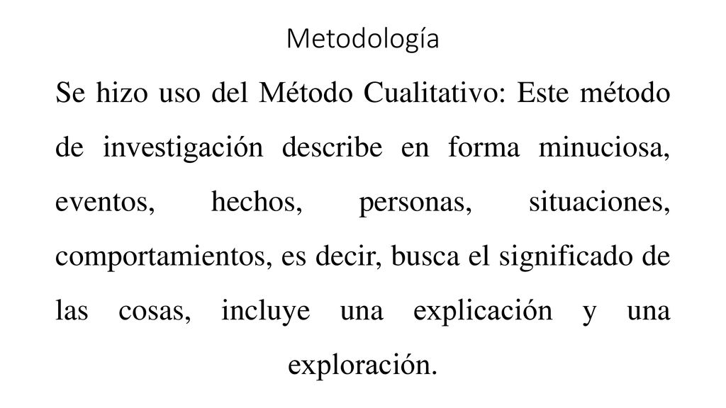 Metodología Se hizo uso del Método Cualitativo: Este método de investigación describe en forma minuciosa, eventos, hechos, personas, situaciones, comportamientos, es decir, busca el significado de las cosas, incluye una explicación y una exploración.