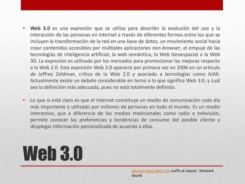 Web 3.0 es una expresión que se utiliza para describir la evolución del uso y la interacción de las personas en internet a través de diferentes formas entre los que se incluyen la transformación de la red en una base de datos, un movimiento social hacia crear contenidos accesibles por múltiples aplicaciones non-browser, el empuje de las tecnologías de inteligencia artificial, la web semántica, la Web Geoespacial o la Web 3D. La expresión es utilizada por los mercados para promocionar las mejoras respecto a la Web 2.0. Esta expresión Web 3.0 apareció por primera vez en 2006 en un artículo de Jeffrey Zeldman, crítico de la Web 2.0 y asociado a tecnologías como AJAX. Actualmente existe un debate considerable en torno a lo que significa Web 3.0, y cuál sea la definición más adecuada, pues no está totalmente definido.