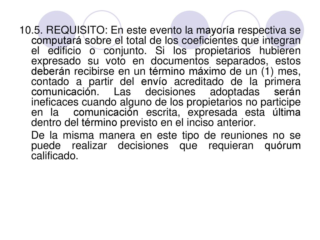 10.5. REQUISITO: En este evento la mayoría respectiva se computará sobre el total de los coeficientes que integran el edificio o conjunto. Si los propietarios hubieren expresado su voto en documentos separados, estos deberán recibirse en un término máximo de un (1) mes, contado a partir del envío acreditado de la primera comunicación. Las decisiones adoptadas serán ineficaces cuando alguno de los propietarios no participe en la comunicación escrita, expresada esta última dentro del término previsto en el inciso anterior.