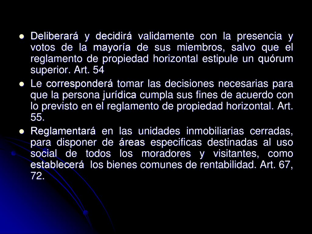 Deliberará y decidirá validamente con la presencia y votos de la mayoría de sus miembros, salvo que el reglamento de propiedad horizontal estipule un quórum superior. Art. 54