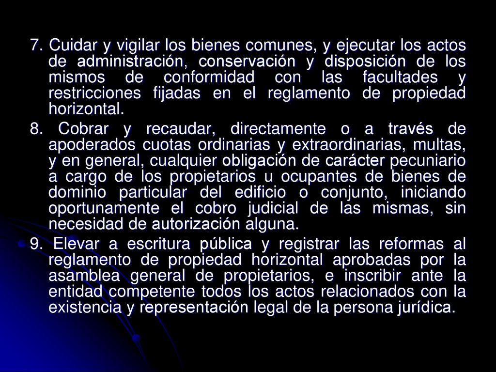 7. Cuidar y vigilar los bienes comunes, y ejecutar los actos de administración, conservación y disposición de los mismos de conformidad con las facultades y restricciones fijadas en el reglamento de propiedad horizontal.