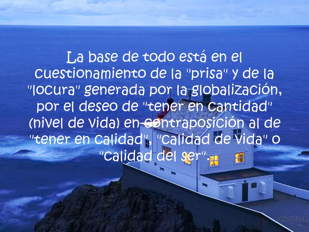 La base de todo está en el cuestionamiento de la prisa y de la locura generada por la globalización, por el deseo de tener en cantidad (nivel de vida) en contraposición al de tener en calidad , calidad de vida o calidad del ser .