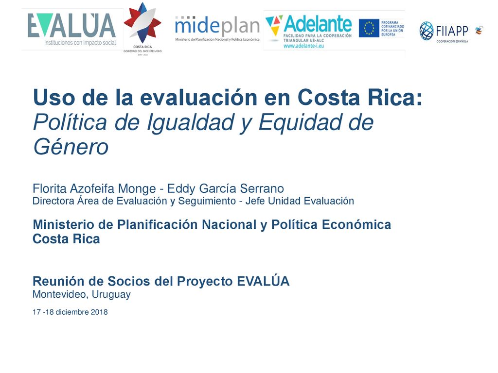 Uso de la evaluación en Costa Rica: Política de Igualdad y Equidad de Género Florita Azofeifa Monge - Eddy García Serrano Directora Área de Evaluación y Seguimiento - Jefe Unidad Evaluación Ministerio de Planificación Nacional y Política Económica Costa Rica Reunión de Socios del Proyecto EVALÚA Montevideo, Uruguay diciembre 2018
