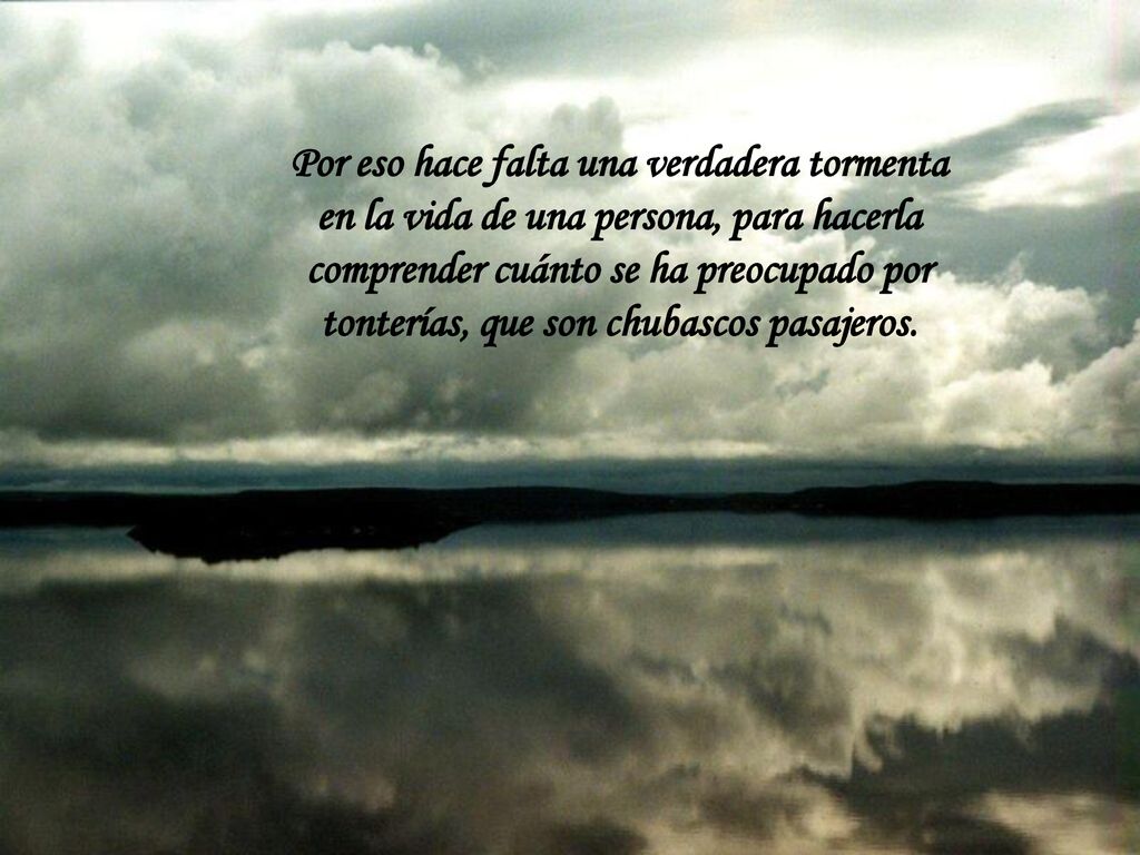 Por eso hace falta una verdadera tormenta en la vida de una persona, para hacerla comprender cuánto se ha preocupado por tonterías, que son chubascos pasajeros.