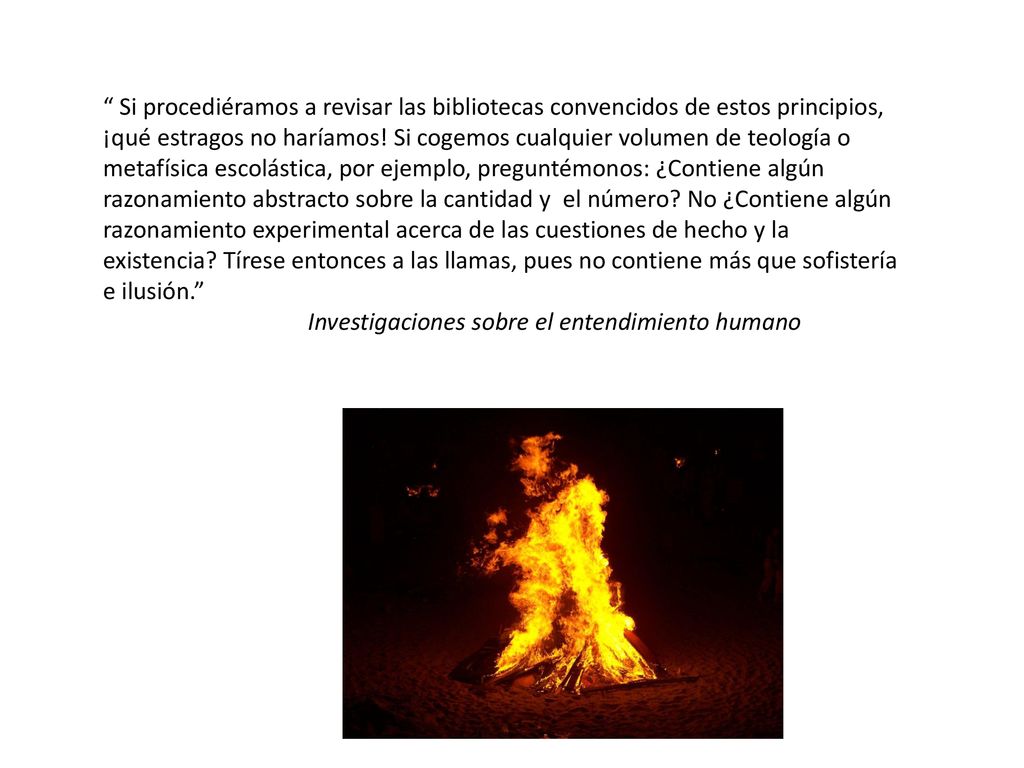 Si procediéramos a revisar las bibliotecas convencidos de estos principios, ¡qué estragos no haríamos! Si cogemos cualquier volumen de teología o metafísica escolástica, por ejemplo, preguntémonos: ¿Contiene algún razonamiento abstracto sobre la cantidad y el número No ¿Contiene algún razonamiento experimental acerca de las cuestiones de hecho y la existencia Tírese entonces a las llamas, pues no contiene más que sofistería e ilusión.