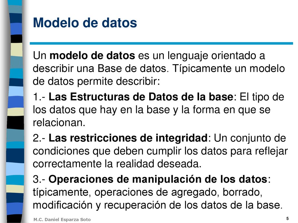 Modelo de datos Un modelo de datos es un lenguaje orientado a describir una Base de datos. Típicamente un modelo de datos permite describir: