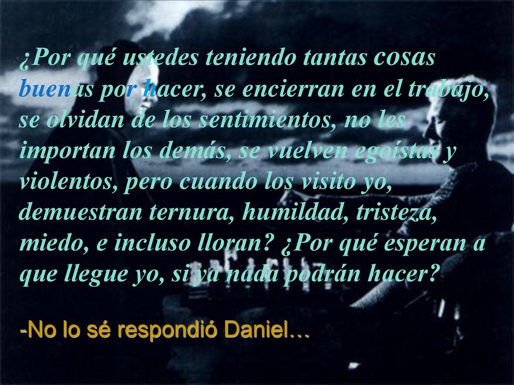 ¿Por qué ustedes teniendo tantas cosas buenas por hacer, se encierran en el trabajo, se olvidan de los sentimientos, no les importan los demás, se vuelven egoístas y violentos, pero cuando los visito yo, demuestran ternura, humildad, tristeza, miedo, e incluso lloran ¿Por qué esperan a que llegue yo, si ya nada podrán hacer