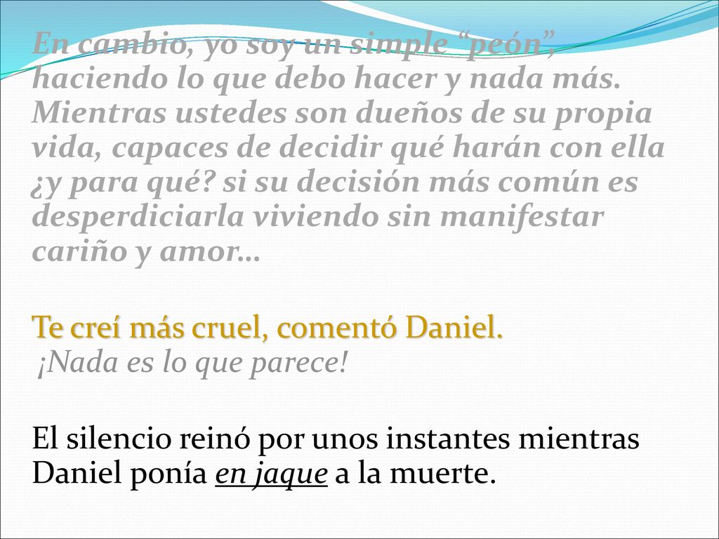 En cambio, yo soy un simple peón , haciendo lo que debo hacer y nada más. Mientras ustedes son dueños de su propia vida, capaces de decidir qué harán con ella ¿y para qué si su decisión más común es desperdiciarla viviendo sin manifestar cariño y amor…
