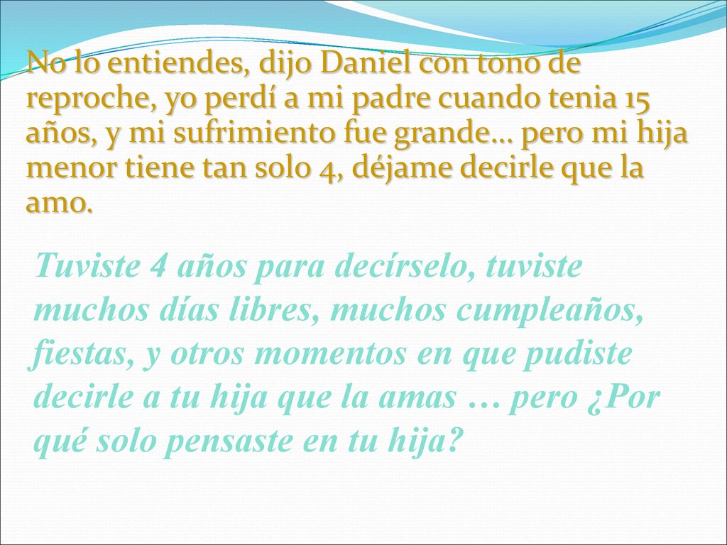 No lo entiendes, dijo Daniel con tono de reproche, yo perdí a mi padre cuando tenia 15 años, y mi sufrimiento fue grande… pero mi hija menor tiene tan solo 4, déjame decirle que la amo.