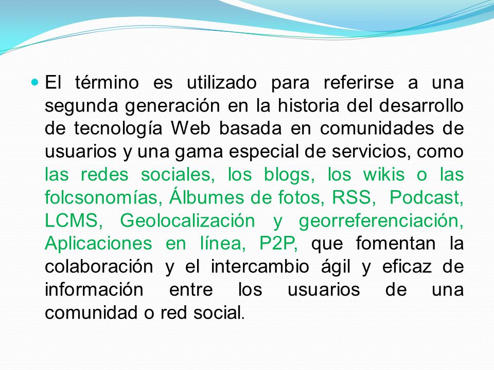 El término es utilizado para referirse a una segunda generación en la historia del desarrollo de tecnología Web basada en comunidades de usuarios y una gama especial de servicios, como las redes sociales, los blogs, los wikis o las folcsonomías, Álbumes de fotos, RSS, Podcast, LCMS, Geolocalización y georreferenciación, Aplicaciones en línea, P2P, que fomentan la colaboración y el intercambio ágil y eficaz de información entre los usuarios de una comunidad o red social.
