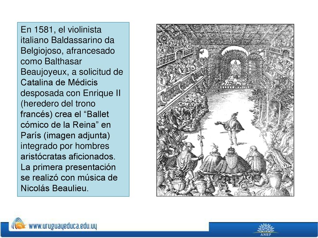En 1581, el violinista italiano Baldassarino da Belgiojoso, afrancesado como Balthasar Beaujoyeux, a solicitud de Catalina de Médicis desposada con Enrique II (heredero del trono francés) crea el Ballet cómico de la Reina en París (imagen adjunta) integrado por hombres aristócratas aficionados.