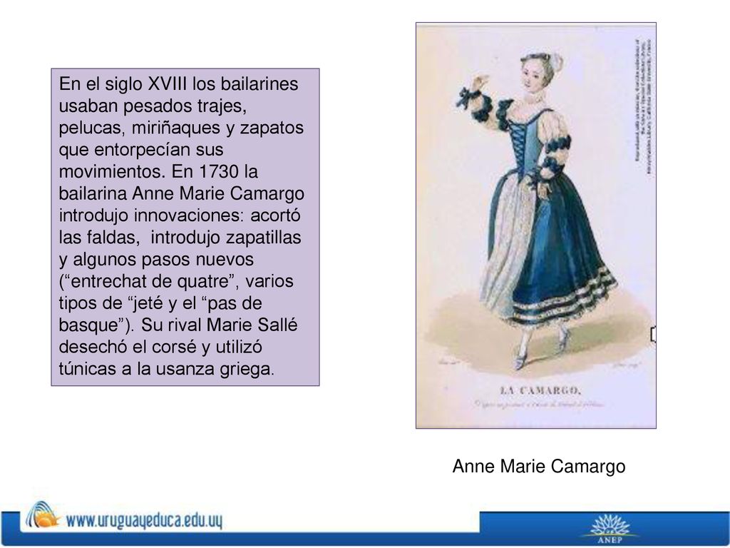 En el siglo XVIII los bailarines usaban pesados trajes, pelucas, miriñaques y zapatos que entorpecían sus movimientos. En 1730 la bailarina Anne Marie Camargo introdujo innovaciones: acortó las faldas, introdujo zapatillas y algunos pasos nuevos ( entrechat de quatre , varios tipos de jeté y el pas de basque ). Su rival Marie Sallé desechó el corsé y utilizó túnicas a la usanza griega.