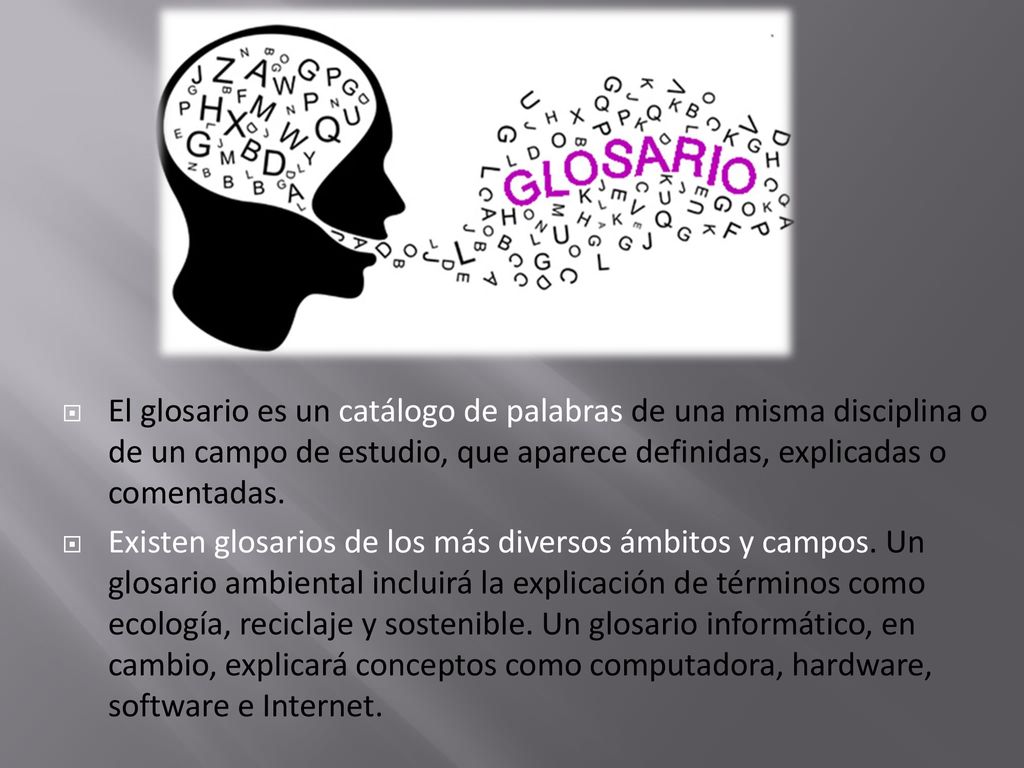 El glosario es un catálogo de palabras de una misma disciplina o de un campo de estudio, que aparece definidas, explicadas o comentadas.