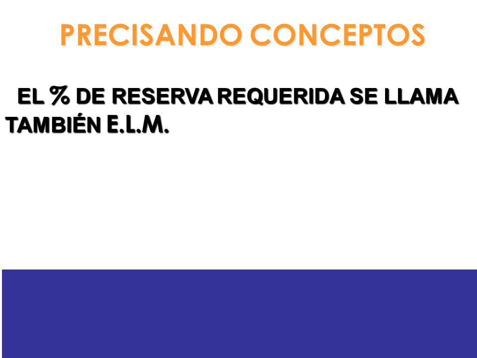 PRECISANDO CONCEPTOS EL % DE RESERVA REQUERIDA SE LLAMA TAMBIÉN E.L.M.