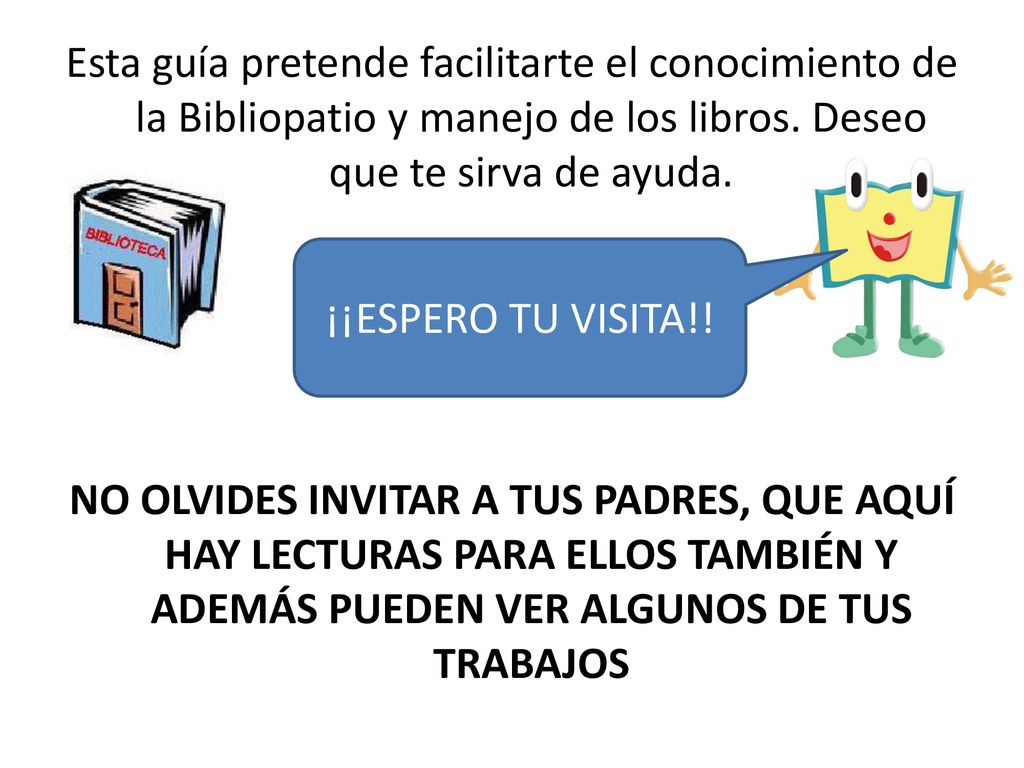 Esta guía pretende facilitarte el conocimiento de la Bibliopatio y manejo de los libros. Deseo que te sirva de ayuda. ¡ESPERO TU VISITA! NO OLVIDES INVITAR A TUS PADRES, QUE AQUÍ HAY LECTURAS PARA ELLOS TAMBIÉN Y ADEMÁS PUEDEN VER ALGUNOS DE TUS TRABAJOS