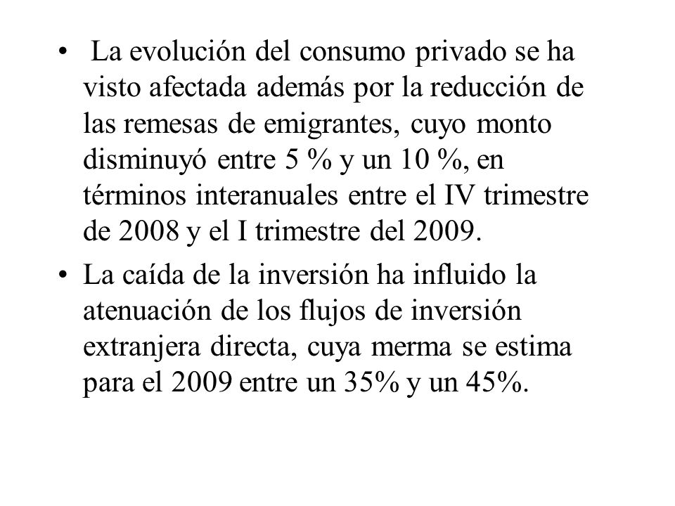 La evolución del consumo privado se ha visto afectada además por la reducción de las remesas de emigrantes, cuyo monto disminuyó entre 5 % y un 10 %, en términos interanuales entre el IV trimestre de 2008 y el I trimestre del 2009.