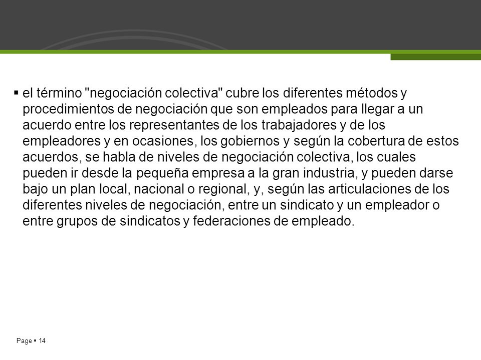 el término negociación colectiva cubre los diferentes métodos y procedimientos de negociación que son empleados para llegar a un acuerdo entre los representantes de los trabajadores y de los empleadores y en ocasiones, los gobiernos y según la cobertura de estos acuerdos, se habla de niveles de negociación colectiva, los cuales pueden ir desde la pequeña empresa a la gran industria, y pueden darse bajo un plan local, nacional o regional, y, según las articulaciones de los diferentes niveles de negociación, entre un sindicato y un empleador o entre grupos de sindicatos y federaciones de empleado.