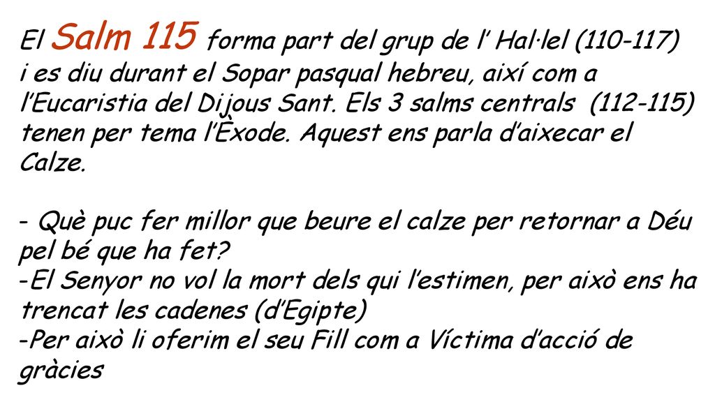 El Salm 115 forma part del grup de l’ Hal·lel ( ) i es diu durant el Sopar pasqual hebreu, així com a l’Eucaristia del Dijous Sant. Els 3 salms centrals ( ) tenen per tema l’Èxode. Aquest ens parla d’aixecar el Calze.