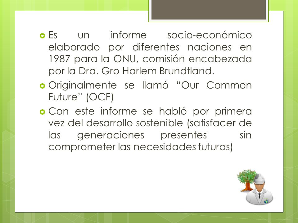 Es un informe socio-económico elaborado por diferentes naciones en 1987 para la ONU, comisión encabezada por la Dra. Gro Harlem Brundtland.