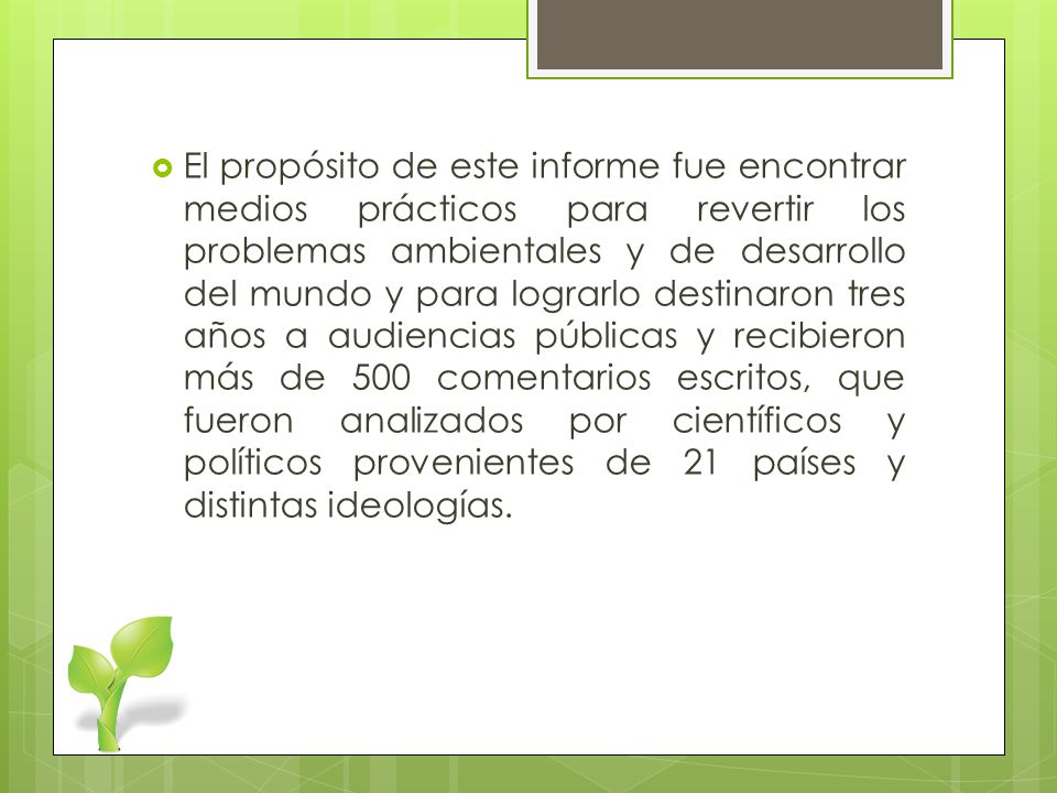 El propósito de este informe fue encontrar medios prácticos para revertir los problemas ambientales y de desarrollo del mundo y para lograrlo destinaron tres años a audiencias públicas y recibieron más de 500 comentarios escritos, que fueron analizados por científicos y políticos provenientes de 21 países y distintas ideologías.