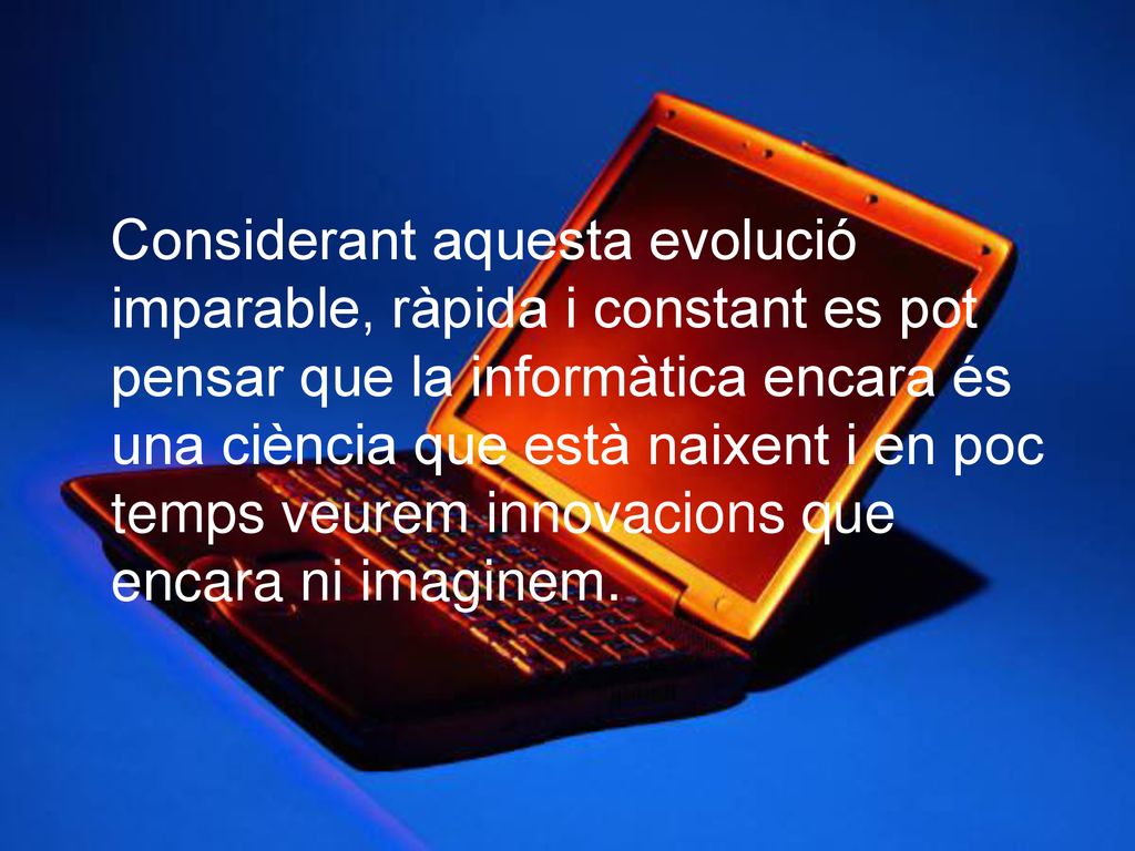 Considerant aquesta evolució imparable, ràpida i constant es pot pensar que la informàtica encara és una ciència que està naixent i en poc temps veurem innovacions que encara ni imaginem.