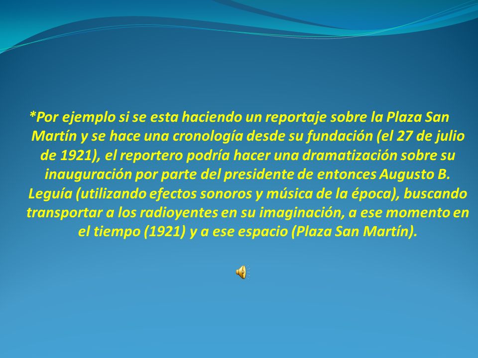 *Por ejemplo si se esta haciendo un reportaje sobre la Plaza San Martín y se hace una cronología desde su fundación (el 27 de julio de 1921), el reportero podría hacer una dramatización sobre su inauguración por parte del presidente de entonces Augusto B.