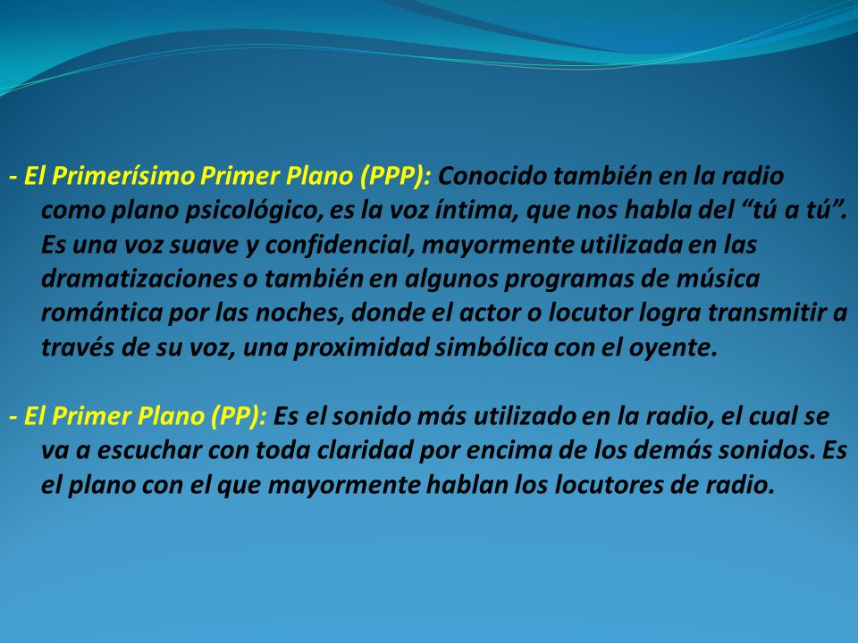 - El Primerísimo Primer Plano (PPP): Conocido también en la radio como plano psicológico, es la voz íntima, que nos habla del tú a tú . Es una voz suave y confidencial, mayormente utilizada en las dramatizaciones o también en algunos programas de música romántica por las noches, donde el actor o locutor logra transmitir a través de su voz, una proximidad simbólica con el oyente.