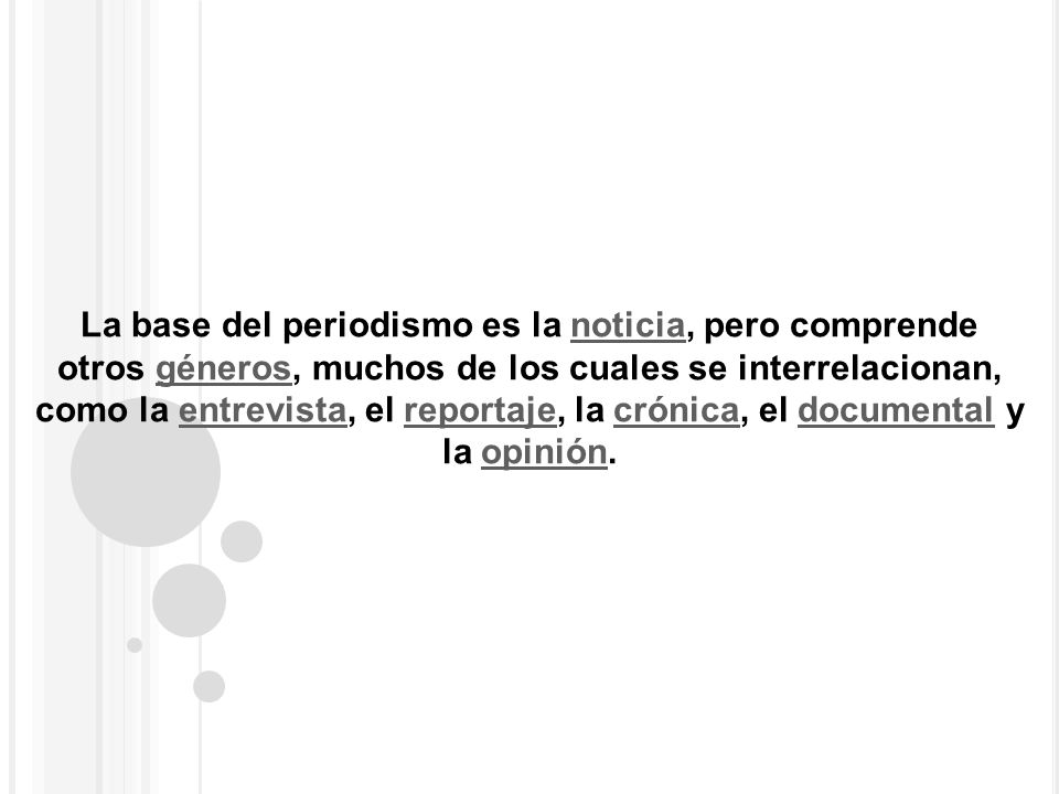 La base del periodismo es la noticia, pero comprende otros géneros, muchos de los cuales se interrelacionan, como la entrevista, el reportaje, la crónica, el documental y la opinión.