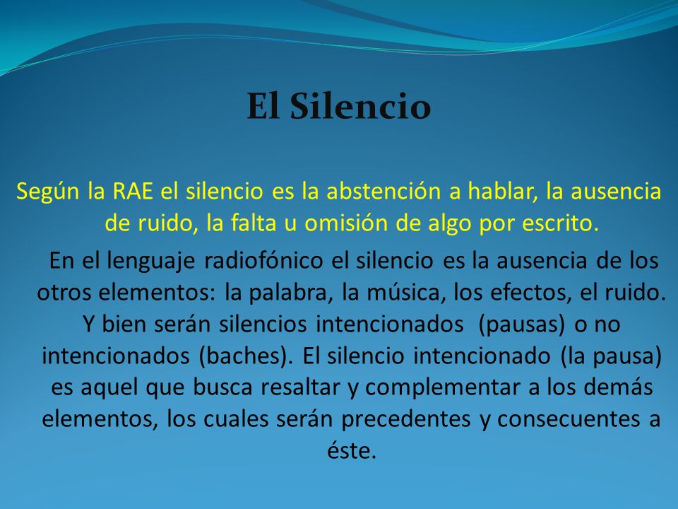El Silencio Según la RAE el silencio es la abstención a hablar, la ausencia de ruido, la falta u omisión de algo por escrito.