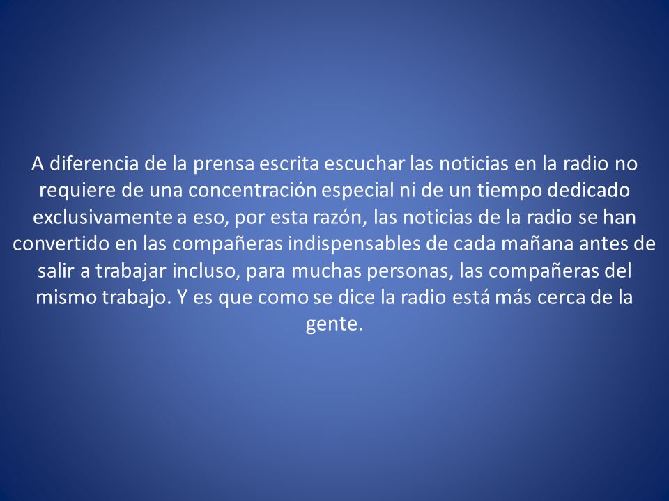 A diferencia de la prensa escrita escuchar las noticias en la radio no requiere de una concentración especial ni de un tiempo dedicado exclusivamente a eso, por esta razón, las noticias de la radio se han convertido en las compañeras indispensables de cada mañana antes de salir a trabajar incluso, para muchas personas, las compañeras del mismo trabajo.