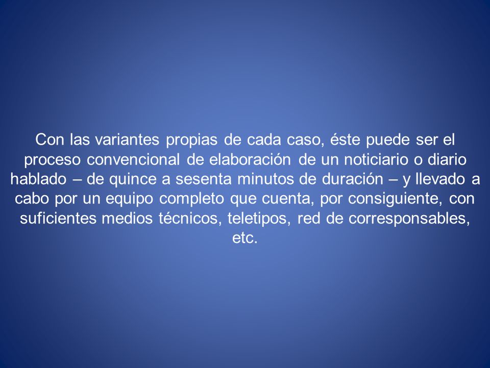 Con las variantes propias de cada caso, éste puede ser el proceso convencional de elaboración de un noticiario o diario hablado – de quince a sesenta minutos de duración – y llevado a cabo por un equipo completo que cuenta, por consiguiente, con suficientes medios técnicos, teletipos, red de corresponsables, etc.
