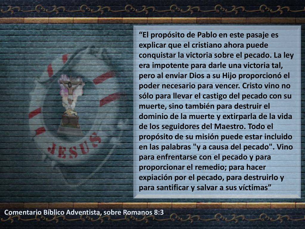 El propósito de Pablo en este pasaje es explicar que el cristiano ahora puede conquistar la victoria sobre el pecado. La ley era impotente para darle una victoria tal, pero al enviar Dios a su Hijo proporcionó el poder necesario para vencer. Cristo vino no sólo para llevar el castigo del pecado con su muerte, sino también para destruir el dominio de la muerte y extirparla de la vida de los seguidores del Maestro. Todo el propósito de su misión puede estar incluido en las palabras y a causa del pecado . Vino para enfrentarse con el pecado y para proporcionar el remedio; para hacer expiación por el pecado, para destruirlo y para santificar y salvar a sus víctimas