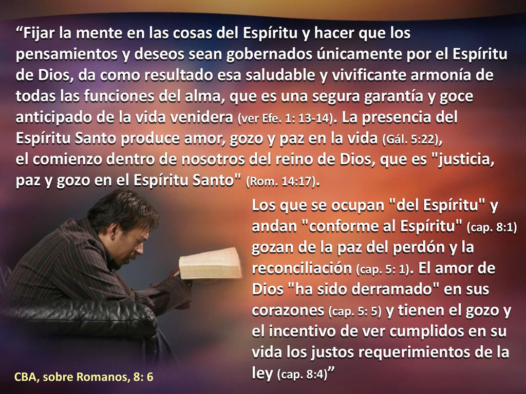 Fijar la mente en las cosas del Espíritu y hacer que los pensamientos y deseos sean gobernados únicamente por el Espíritu de Dios, da como resultado esa saludable y vivificante armonía de todas las funciones del alma, que es una segura garantía y goce anticipado de la vida venidera (ver Efe. 1: 13-14). La presencia del Espíritu Santo produce amor, gozo y paz en la vida (Gál. 5:22), el comienzo dentro de nosotros del reino de Dios, que es justicia, paz y gozo en el Espíritu Santo (Rom. 14:17).