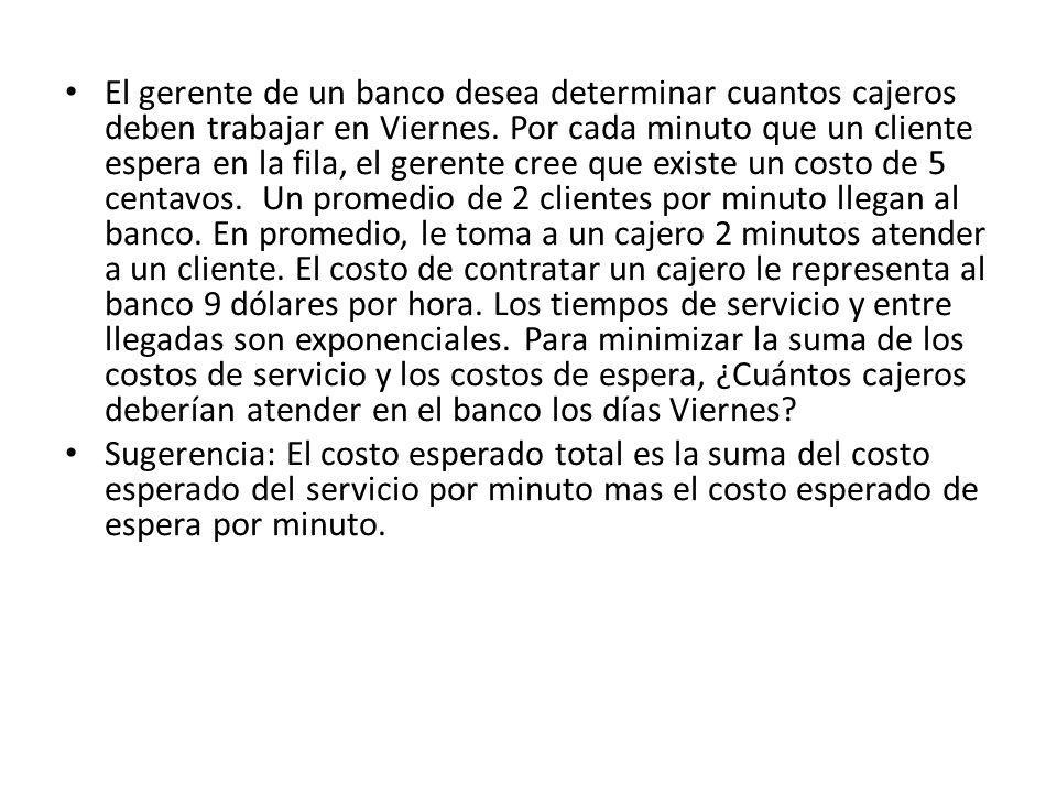 El gerente de un banco desea determinar cuantos cajeros deben trabajar en Viernes. Por cada minuto que un cliente espera en la fila, el gerente cree que existe un costo de 5 centavos. Un promedio de 2 clientes por minuto llegan al banco. En promedio, le toma a un cajero 2 minutos atender a un cliente. El costo de contratar un cajero le representa al banco 9 dólares por hora. Los tiempos de servicio y entre llegadas son exponenciales. Para minimizar la suma de los costos de servicio y los costos de espera, ¿Cuántos cajeros deberían atender en el banco los días Viernes