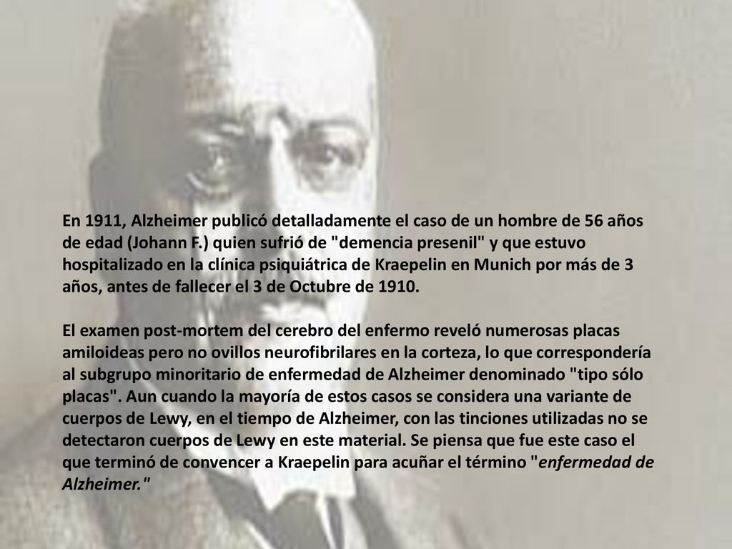 En 1911, Alzheimer publicó detalladamente el caso de un hombre de 56 años de edad (Johann F.) quien sufrió de demencia presenil y que estuvo hospitalizado en la clínica psiquiátrica de Kraepelin en Munich por más de 3 años, antes de fallecer el 3 de Octubre de 1910.