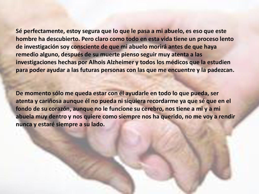 Sé perfectamente, estoy segura que lo que le pasa a mi abuelo, es eso que este hombre ha descubierto. Pero claro como todo en esta vida tiene un proceso lento de investigación soy consciente de que mi abuelo morirá antes de que haya remedio alguno, después de su muerte pienso seguir muy atenta a las investigaciones hechas por Alhois Alzheimer y todos los médicos que la estudien para poder ayudar a las futuras personas con las que me encuentre y la padezcan.