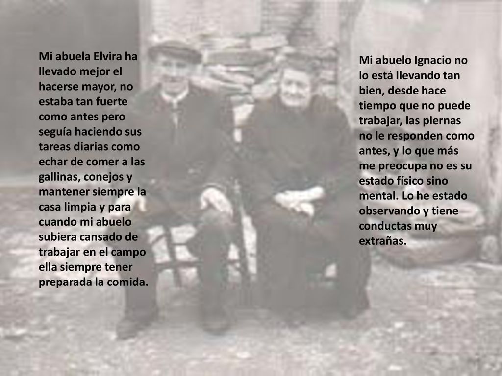 Mi abuela Elvira ha llevado mejor el hacerse mayor, no estaba tan fuerte como antes pero seguía haciendo sus tareas diarias como echar de comer a las gallinas, conejos y mantener siempre la casa limpia y para cuando mi abuelo subiera cansado de trabajar en el campo ella siempre tener preparada la comida.