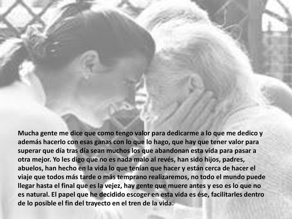 Mucha gente me dice que como tengo valor para dedicarme a lo que me dedico y además hacerlo con esas ganas con lo que lo hago, que hay que tener valor para superar que día tras día sean muchos los que abandonan esta vida para pasar a otra mejor.