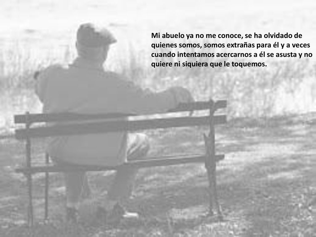 Mi abuelo ya no me conoce, se ha olvidado de quienes somos, somos extrañas para él y a veces cuando intentamos acercarnos a él se asusta y no quiere ni siquiera que le toquemos.