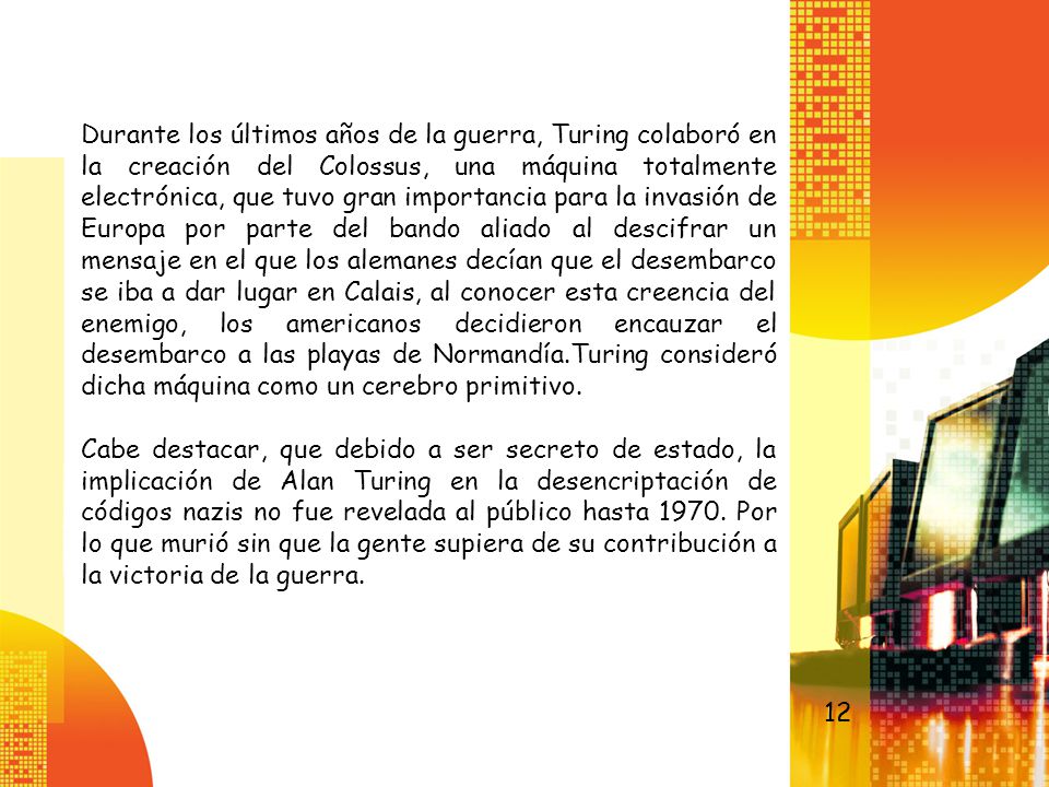 Durante los últimos años de la guerra, Turing colaboró en la creación del Colossus, una máquina totalmente electrónica, que tuvo gran importancia para la invasión de Europa por parte del bando aliado al descifrar un mensaje en el que los alemanes decían que el desembarco se iba a dar lugar en Calais, al conocer esta creencia del enemigo, los americanos decidieron encauzar el desembarco a las playas de Normandía.Turing consideró dicha máquina como un cerebro primitivo.