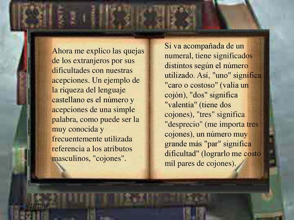 Si va acompañada de un numeral, tiene significados distintos según el número utilizado. Así, uno significa caro o costoso (valía un cojón), dos significa valentía (tiene dos cojones), tres significa desprecio (me importa tres cojones), un número muy grande más par significa dificultad (lograrlo me costó mil pares de cojones).